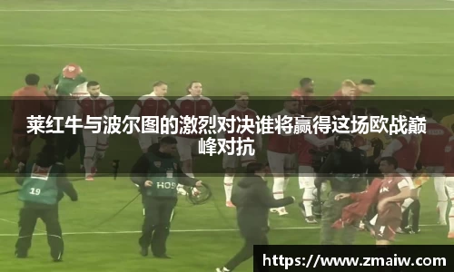 莱红牛与波尔图的激烈对决谁将赢得这场欧战巅峰对抗