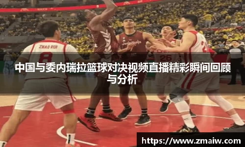 中国与委内瑞拉篮球对决视频直播精彩瞬间回顾与分析